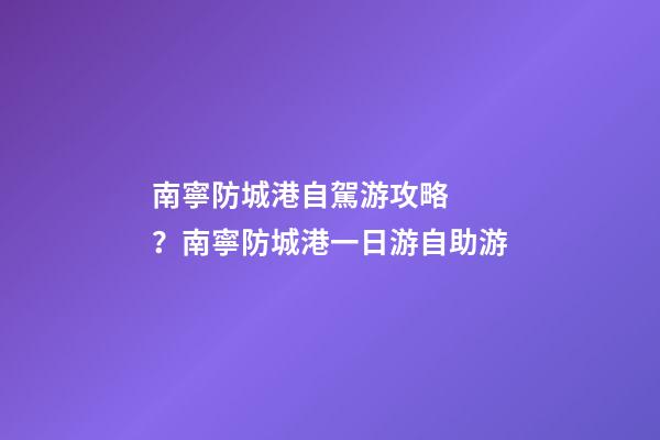 南寧防城港自駕游攻略？南寧防城港一日游自助游